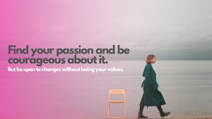 Find your passion and be courageous about it. Be open to changes without losing your values.